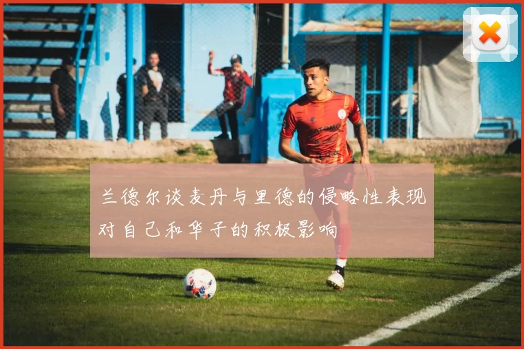 兰德尔谈麦丹与里德的侵略性表现对自己和华子的积极影响