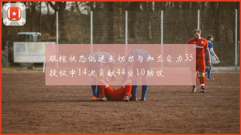 双枪状态低迷米切尔与加兰合力35投仅中14次贡献44分10助攻