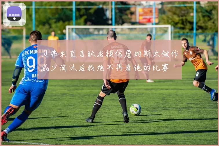 贝弗利直言狄龙模仿詹姆斯太做作威少淘汰后我绝不再看他的比赛