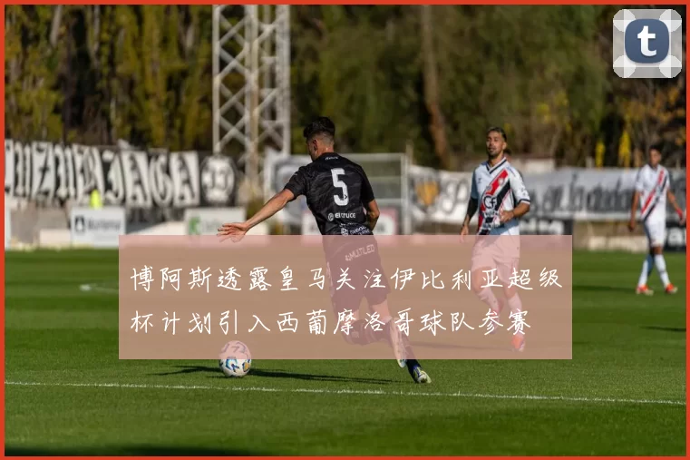博阿斯透露皇马关注伊比利亚超级杯计划引入西葡摩洛哥球队参赛