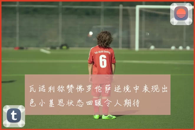 瓦诺利称赞佛罗伦萨逆境中表现出色小基恩状态回暖令人期待