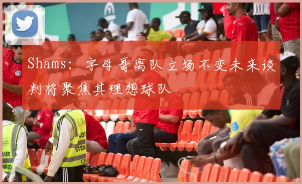 Shams：字母哥离队立场不变未来谈判将聚焦其理想球队