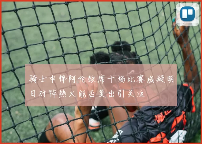 骑士中锋阿伦缺席十场比赛成疑明日对阵热火能否复出引关注