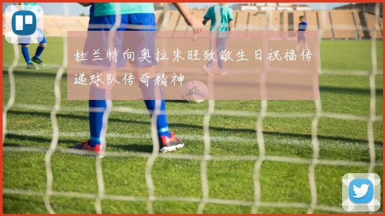 杜兰特向奥拉朱旺致敬生日祝福传递球队传奇精神