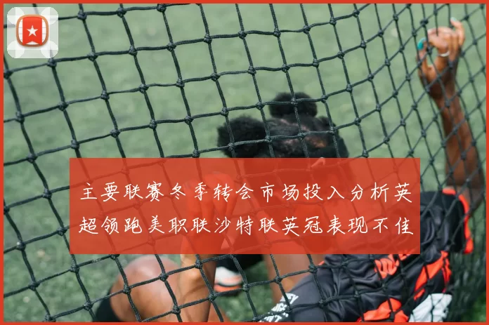 主要联赛冬季转会市场投入分析英超领跑美职联沙特联英冠表现不佳