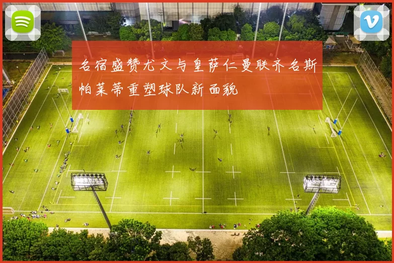 名宿盛赞尤文与皇萨仁曼联齐名斯帕莱蒂重塑球队新面貌