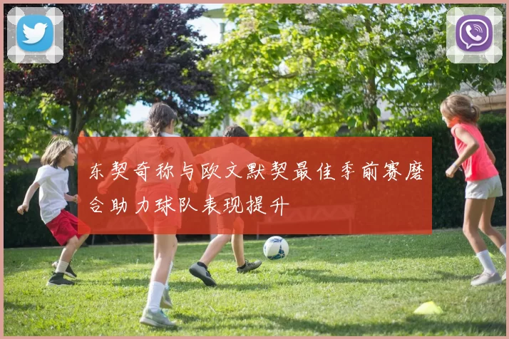 东契奇称与欧文默契最佳季前赛磨合助力球队表现提升