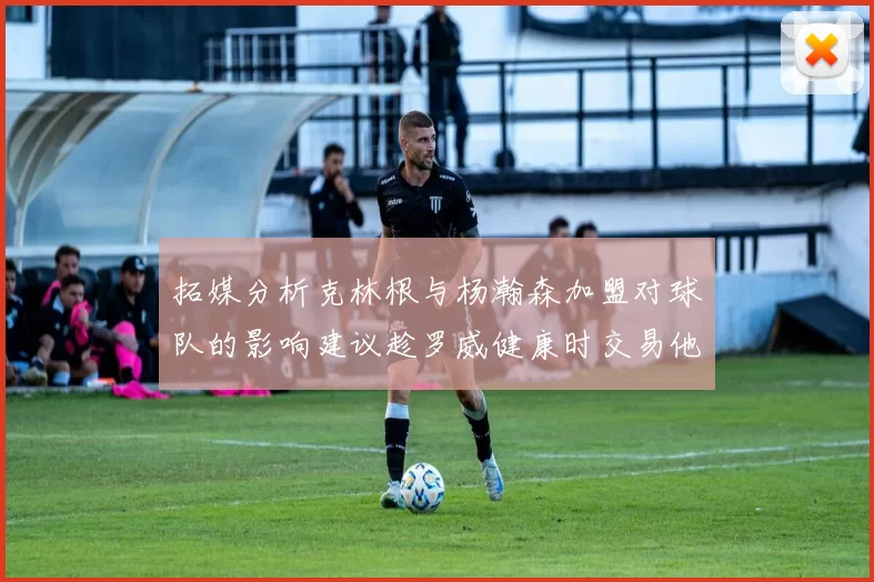 拓媒分析克林根与杨瀚森加盟对球队的影响建议趁罗威健康时交易他