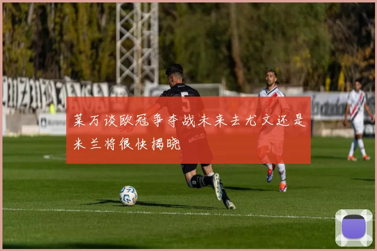 莱万谈欧冠争夺战未来去尤文还是米兰将很快揭晓