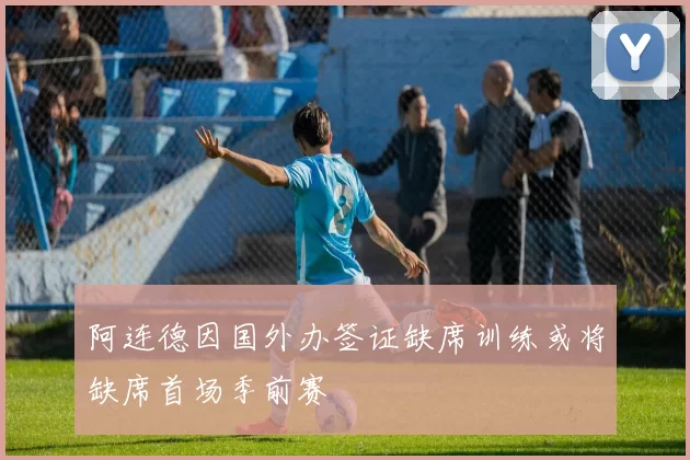 阿连德因国外办签证缺席训练或将缺席首场季前赛