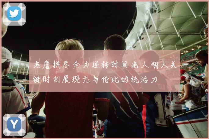 老詹拼尽全力逆转时间老人湖人关键时刻展现无与伦比的统治力