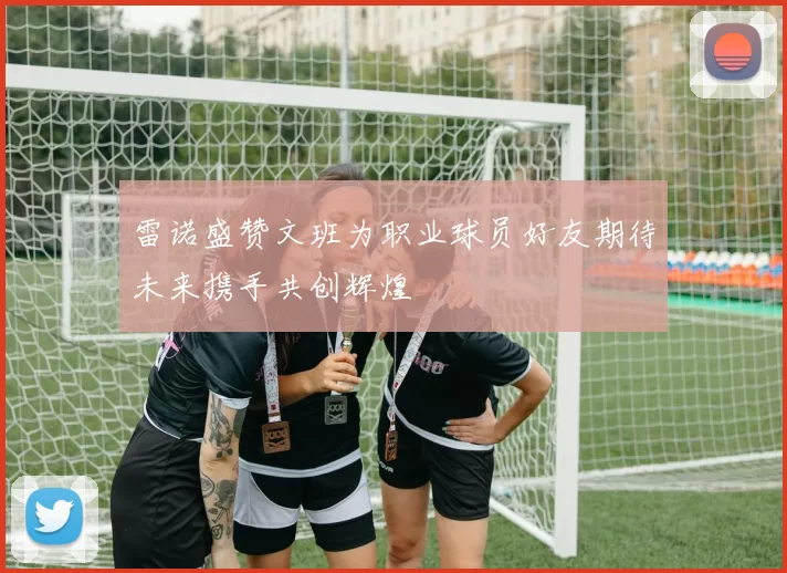 雷诺盛赞文班为职业球员好友期待未来携手共创辉煌