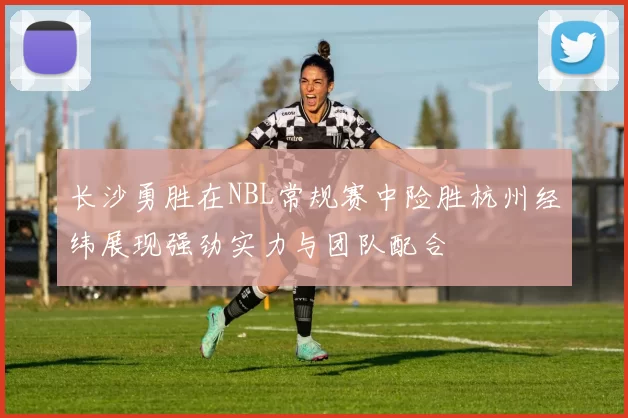 长沙勇胜在NBL常规赛中险胜杭州经纬展现强劲实力与团队配合