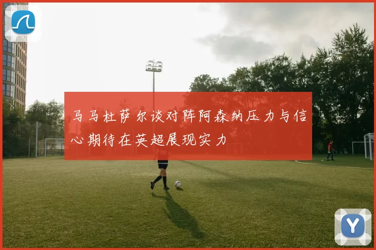 马马杜萨尔谈对阵阿森纳压力与信心期待在英超展现实力